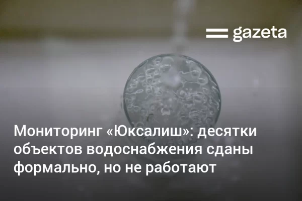 Мониторинг «Юксалиш»: десятки объектов водоснабжения в Узбекистане сданы формально, но не работают